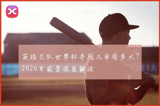 英格兰队世界杯夺冠几率有多大？2026年前景深度解读