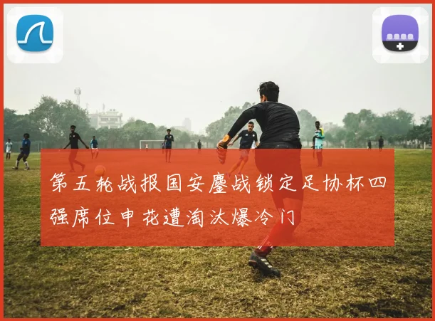 第五轮战报国安鏖战锁定足协杯四强席位申花遭淘汰爆冷门